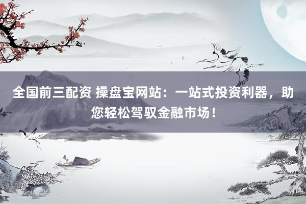 全国前三配资 操盘宝网站：一站式投资利器，助您轻松驾驭金融市场！