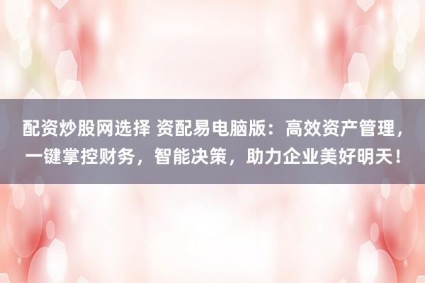 配资炒股网选择 资配易电脑版：高效资产管理，一键掌控财务，智能决策，助力企业美好明天！