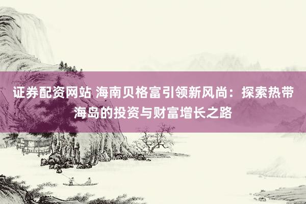 证券配资网站 海南贝格富引领新风尚：探索热带海岛的投资与财富增长之路