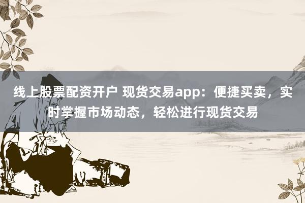 线上股票配资开户 现货交易app：便捷买卖，实时掌握市场动态，轻松进行现货交易