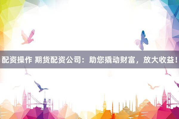 配资操作 期货配资公司：助您撬动财富，放大收益！