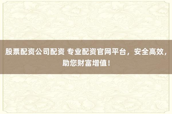 股票配资公司配资 专业配资官网平台，安全高效，助您财富增值！