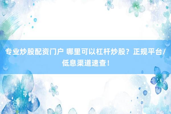 专业炒股配资门户 哪里可以杠杆炒股？正规平台/低息渠道速查！