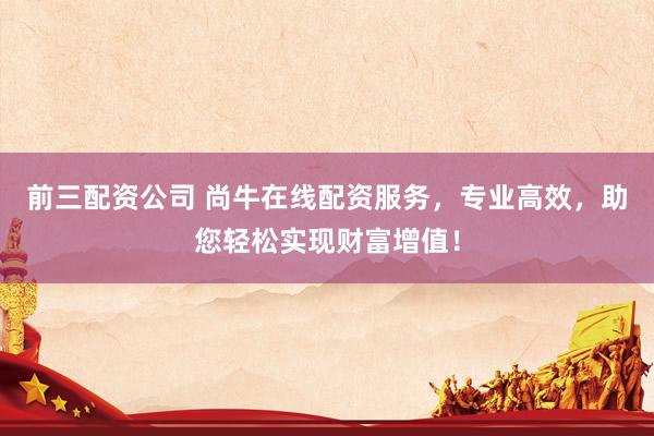 前三配资公司 尚牛在线配资服务，专业高效，助您轻松实现财富增值！