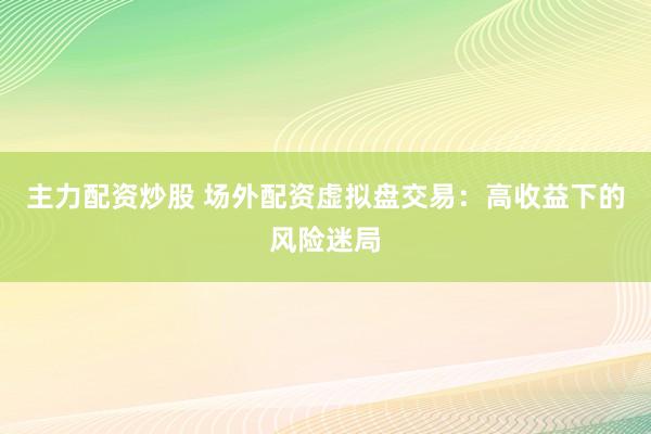 主力配资炒股 场外配资虚拟盘交易：高收益下的风险迷局