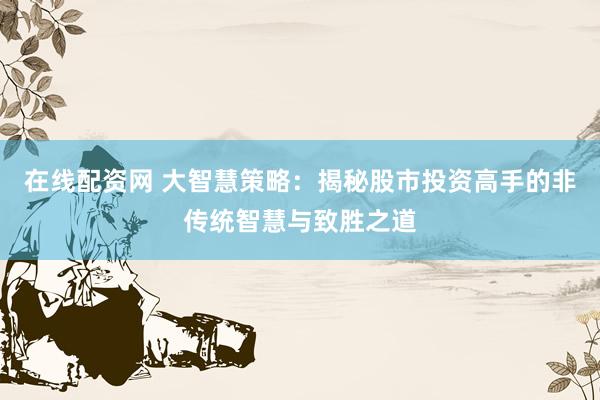在线配资网 大智慧策略：揭秘股市投资高手的非传统智慧与致胜之道