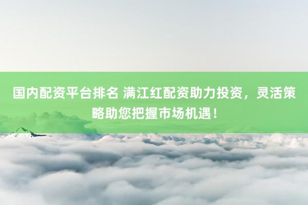 国内配资平台排名 满江红配资助力投资，灵活策略助您把握市场机遇！