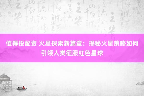 值得投配资 火星探索新篇章：揭秘火星策略如何引领人类征服红色星球