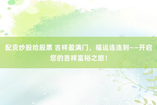 配资炒股给股票 吉祥盈满门，福运连连到——开启您的吉祥富裕之旅！