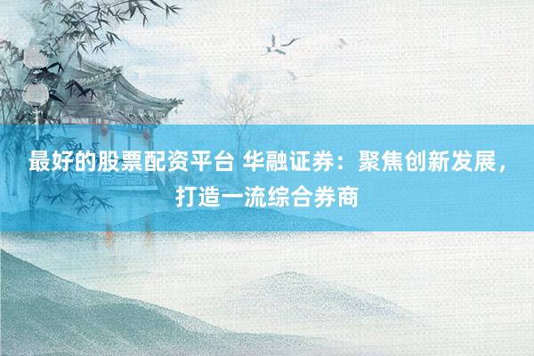 最好的股票配资平台 华融证券：聚焦创新发展，打造一流综合券商