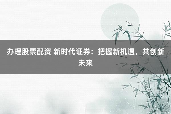 办理股票配资 新时代证券：把握新机遇，共创新未来