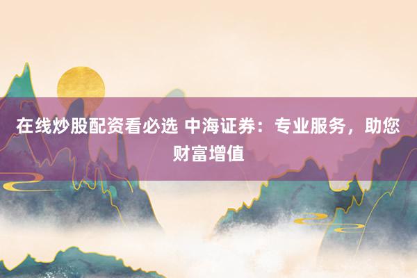 在线炒股配资看必选 中海证券：专业服务，助您财富增值
