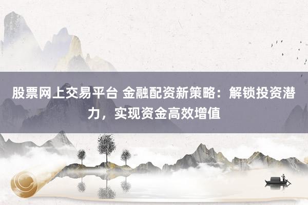 股票网上交易平台 金融配资新策略：解锁投资潜力，实现资金高效增值