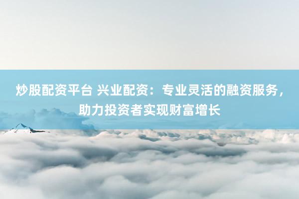 炒股配资平台 兴业配资：专业灵活的融资服务，助力投资者实现财富增长