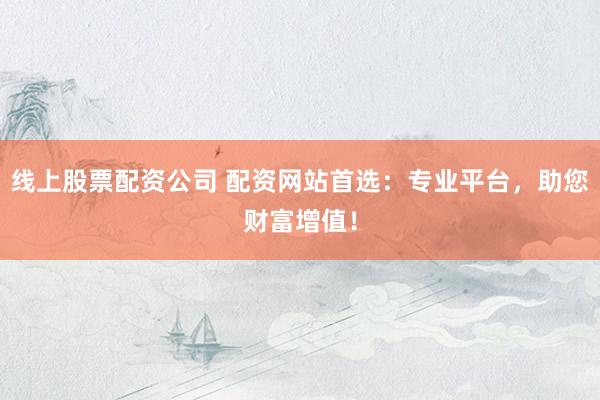 线上股票配资公司 配资网站首选：专业平台，助您财富增值！