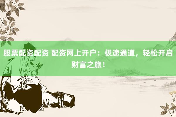 股票配资配资 配资网上开户：极速通道，轻松开启财富之旅！