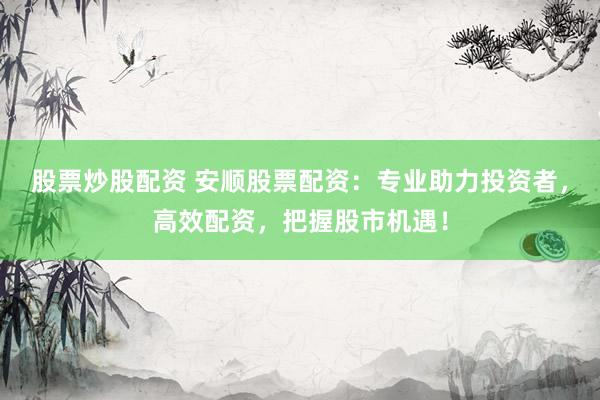 股票炒股配资 安顺股票配资：专业助力投资者，高效配资，把握股市机遇！