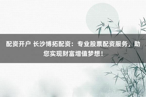 配资开户 长沙博拓配资：专业股票配资服务，助您实现财富增值梦想！