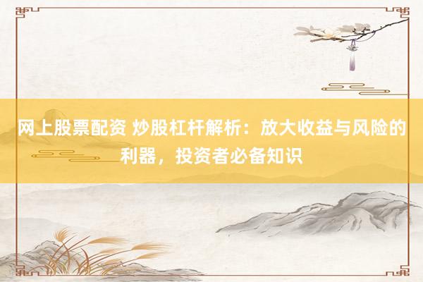 网上股票配资 炒股杠杆解析：放大收益与风险的利器，投资者必备知识