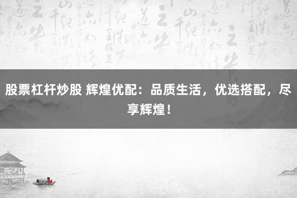 股票杠杆炒股 辉煌优配：品质生活，优选搭配，尽享辉煌！
