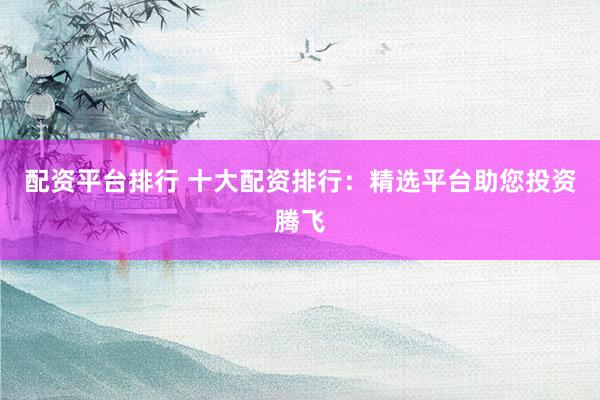 配资平台排行 十大配资排行：精选平台助您投资腾飞
