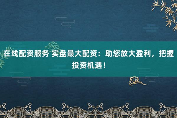 在线配资服务 实盘最大配资：助您放大盈利，把握投资机遇！