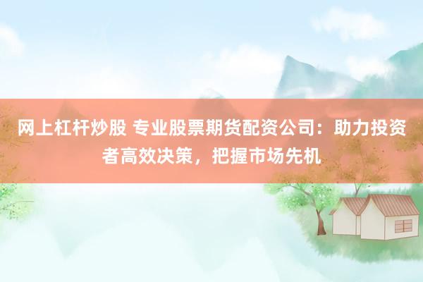 网上杠杆炒股 专业股票期货配资公司：助力投资者高效决策，把握市场先机