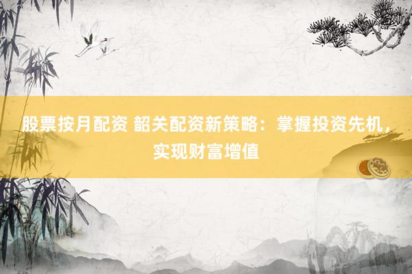 股票按月配资 韶关配资新策略：掌握投资先机，实现财富增值