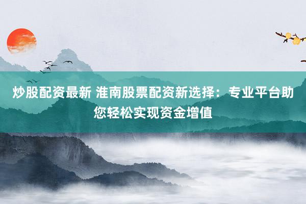 炒股配资最新 淮南股票配资新选择：专业平台助您轻松实现资金增值