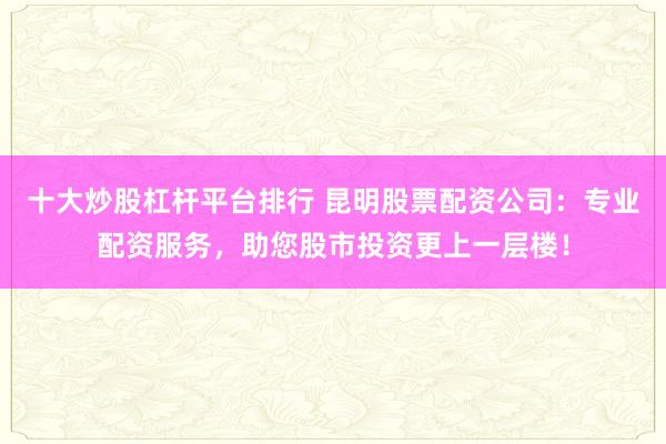 十大炒股杠杆平台排行 昆明股票配资公司：专业配资服务，助您股市投资更上一层楼！