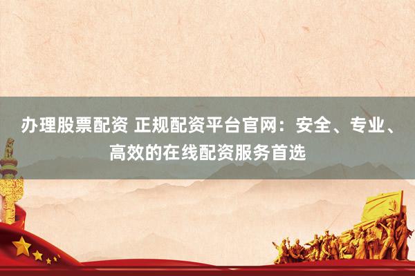办理股票配资 正规配资平台官网：安全、专业、高效的在线配资服务首选