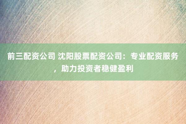 前三配资公司 沈阳股票配资公司：专业配资服务，助力投资者稳健盈利