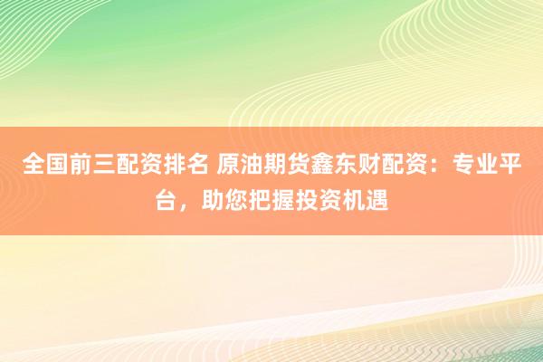全国前三配资排名 原油期货鑫东财配资：专业平台，助您把握投资机遇