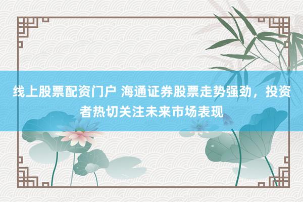 线上股票配资门户 海通证券股票走势强劲，投资者热切关注未来市场表现