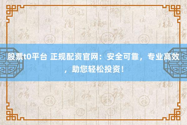 股票t0平台 正规配资官网：安全可靠，专业高效，助您轻松投资！
