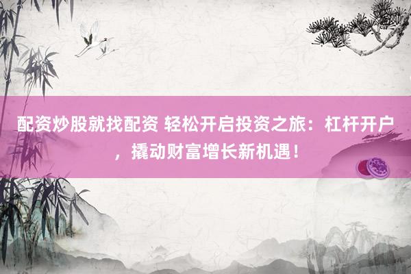 配资炒股就找配资 轻松开启投资之旅：杠杆开户，撬动财富增长新机遇！