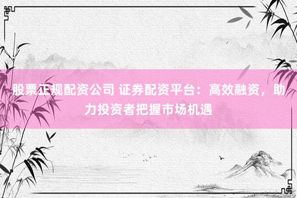 股票正规配资公司 证券配资平台：高效融资，助力投资者把握市场机遇