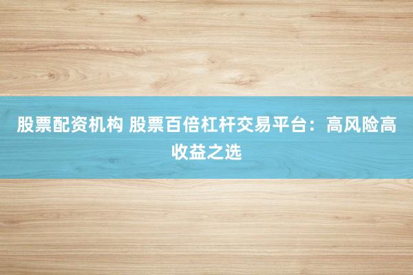 股票配资机构 股票百倍杠杆交易平台：高风险高收益之选