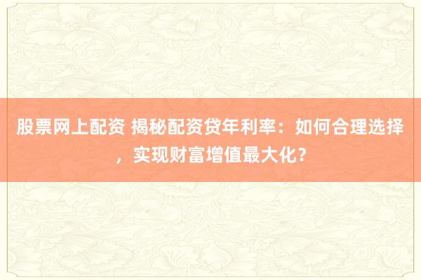 股票网上配资 揭秘配资贷年利率：如何合理选择，实现财富增值最大化？