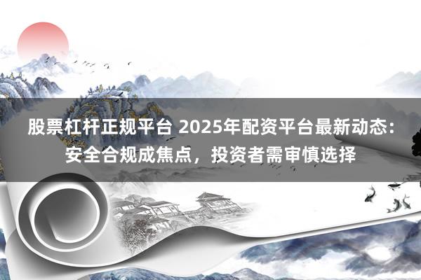 股票杠杆正规平台 2025年配资平台最新动态：安全合规成焦点，投资者需审慎选择