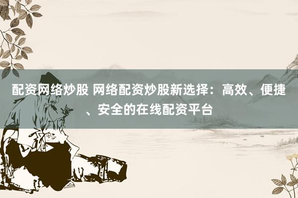 配资网络炒股 网络配资炒股新选择：高效、便捷、安全的在线配资平台