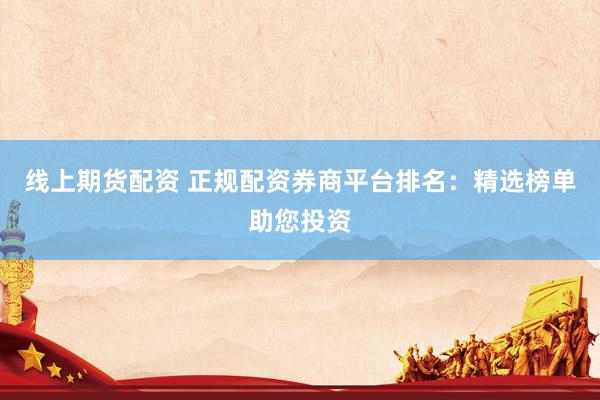 线上期货配资 正规配资券商平台排名：精选榜单助您投资