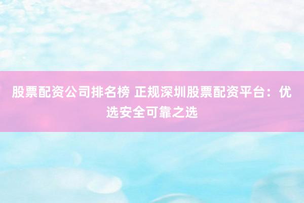 股票配资公司排名榜 正规深圳股票配资平台：优选安全可靠之选