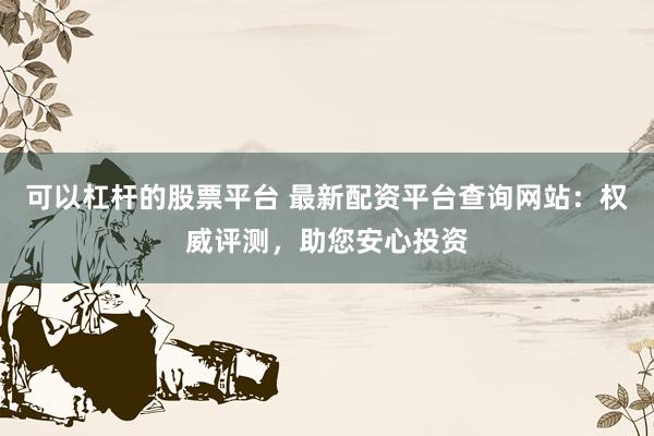 可以杠杆的股票平台 最新配资平台查询网站：权威评测，助您安心投资