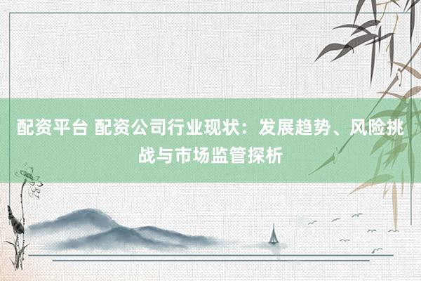 配资平台 配资公司行业现状：发展趋势、风险挑战与市场监管探析