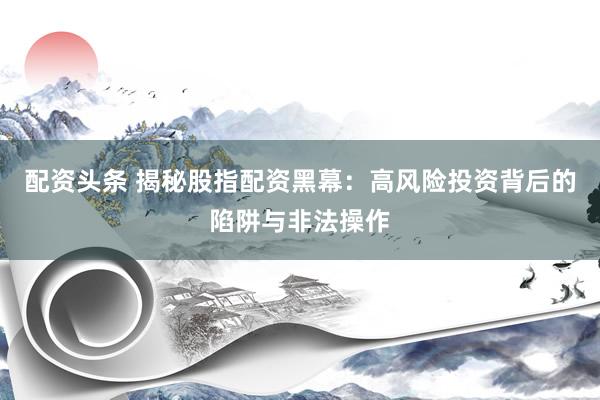 配资头条 揭秘股指配资黑幕：高风险投资背后的陷阱与非法操作