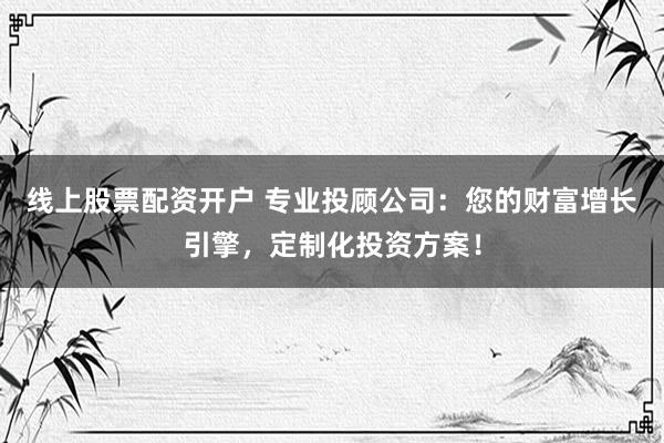 线上股票配资开户 专业投顾公司：您的财富增长引擎，定制化投资方案！