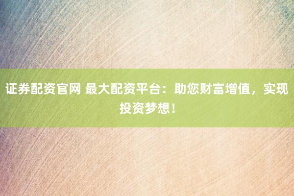 证券配资官网 最大配资平台：助您财富增值，实现投资梦想！
