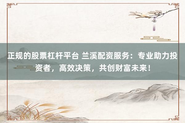 正规的股票杠杆平台 兰溪配资服务：专业助力投资者，高效决策，共创财富未来！