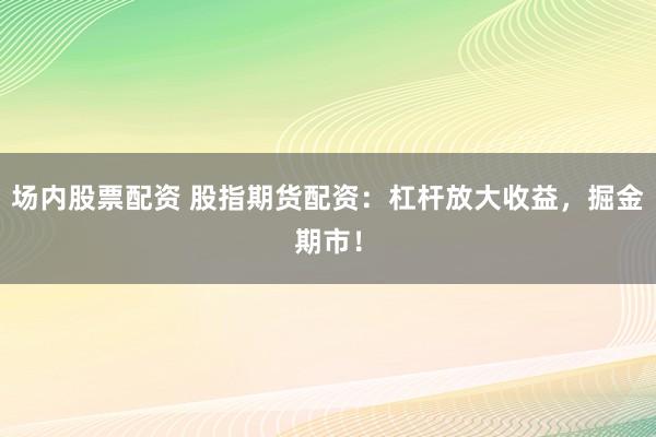 场内股票配资 股指期货配资：杠杆放大收益，掘金期市！